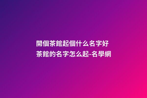 開個茶館起個什么名字好 茶館的名字怎么起-名學網
